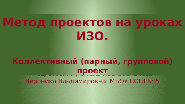 Метод проектов на уроках ИЗО.  Коллективный (парный, групповой) проект Подготовил: учитель ИЗО Басманова Вероника Владимировна МБОУ СОШ № 5 