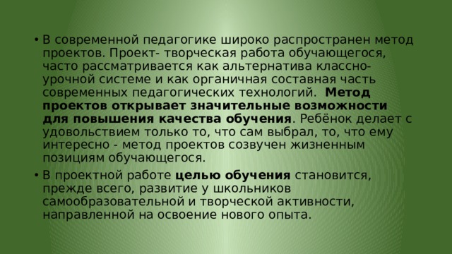 В современной педагогике широко распространен метод проектов. Проект- творческая работа обучающегося, часто рассматривается как альтернатива классно-урочной системе и как органичная составная часть современных педагогических технологий. Метод проектов открывает значительные возможности для повышения качества обучения . Ребёнок делает с удовольствием только то, что сам выбрал, то, что ему интересно - метод проектов созвучен жизненным позициям обучающегося. В проектной работе целью обучения становится, прежде всего, развитие у школьников самообразовательной и творческой активности, направленной на освоение нового опыта. 