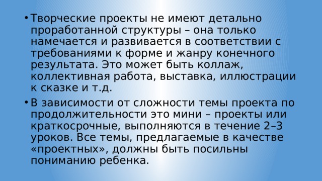 Творческие проекты не имеют детально проработанной структуры – она только намечается и развивается в соответствии с требованиями к форме и жанру конечного результата. Это может быть коллаж, коллективная работа, выставка, иллюстрации к сказке и т.д. В зависимости от сложности темы проекта по продолжительности это мини – проекты или краткосрочные, выполняются в течение 2–3 уроков. Все темы, предлагаемые в качестве «проектных», должны быть посильны пониманию ребенка. 