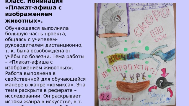 Ефанова Полина 7А класс. Номинация «Плакат-афиша с изображением животных». Обучающаяся выполняла большую часть проекта, общаясь с учителем-руководителем дистанционно, т. к. была освобождена от учёбы по болезни. Тема работы – «Плакат-афиша с изображением животных». Работа выполнена в свойственной для обучающейся манере в жанре «комикса». Эта тема раскрыта в реферате – исследовании. Он раскрывает истоки жанра в искусстве, в т. ч. изобразительном. Работа завершается презентацией на тему. 