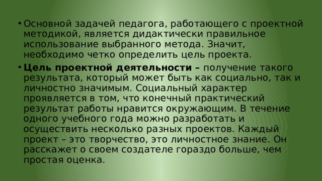 Основной задачей педагога, работающего с проектной методикой, является дидактически правильное использование выбранного метода. Значит, необходимо четко определить цель проекта. Цель проектной деятельности – получение такого результата, который может быть как социально, так и личностно значимым. Социальный характер проявляется в том, что конечный практический результат работы нравится окружающим. В течение одного учебного года можно разработать и осуществить несколько разных проектов. Каждый проект – это творчество, это личностное знание. Он расскажет о своем создателе гораздо больше, чем простая оценка. 