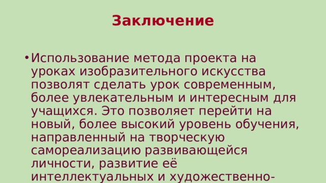 Заключение   Использование метода проекта на уроках изобразительного искусства позволят сделать урок современным, более увлекательным и интересным для учащихся. Это позволяет перейти на новый, более высокий уровень обучения, направленный на творческую самореализацию развивающейся личности, развитие её интеллектуальных и художественно-творческих способностей. 