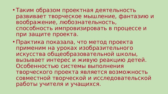 Таким образом проектная деятельность развивает творческое мышление, фантазию и воображение, любознательность, способность импровизировать в процессе и при защите проекта. Практика показала, что метод проекта применим на уроках изобразительного искусства общеобразовательной школы, вызывает интерес и живую реакцию детей. Особенностью системы выполнения творческого проекта является возможность совместной творческой и исследовательской работы учителя и учащихся. 