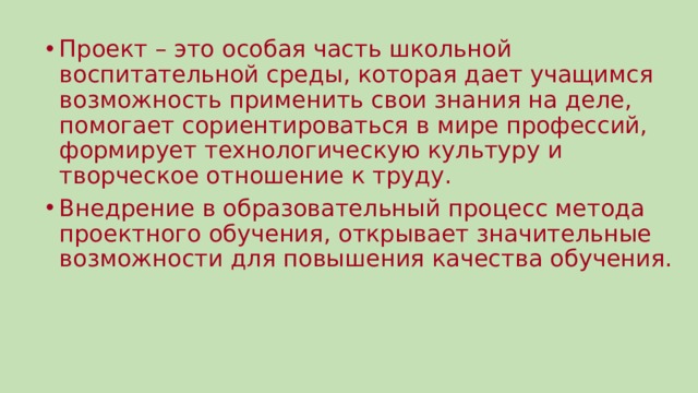 Проект – это особая часть школьной воспитательной среды, которая дает учащимся возможность применить свои знания на деле, помогает сориентироваться в мире профессий, формирует технологическую культуру и творческое отношение к труду. Внедрение в образовательный процесс метода проектного обучения, открывает значительные возможности для повышения качества обучения. 