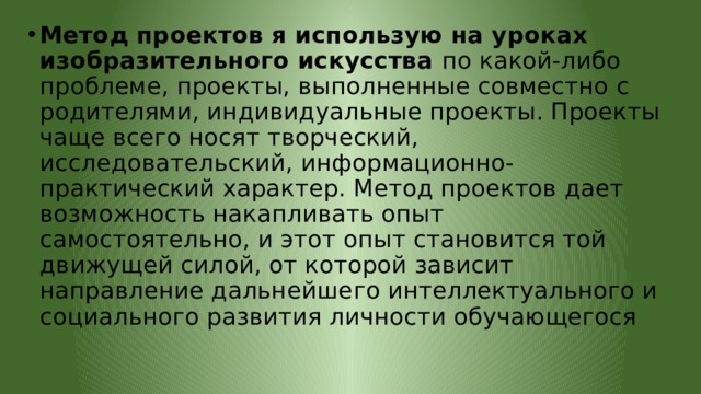 Метод проектов я использую на уроках изобразительного искусства  по какой-либо проблеме, проекты, выполненные совместно с родителями, индивидуальные проекты. Проекты чаще всего носят творческий, исследовательский, информационно-практический характер. Метод проектов дает возможность накапливать опыт самостоятельно, и этот опыт становится той движущей силой, от которой зависит направление дальнейшего интеллектуального и социального развития личности обучающегося 