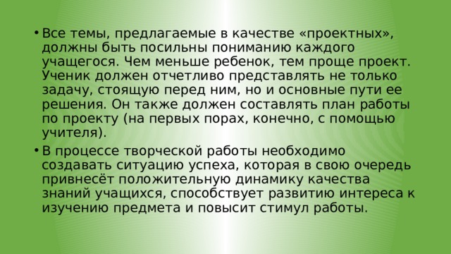 Все темы, предлагаемые в качестве «проектных», должны быть посильны пониманию каждого учащегося. Чем меньше ребенок, тем проще проект. Ученик должен отчетливо представлять не только задачу, стоящую перед ним, но и основные пути ее решения. Он также должен составлять план работы по проекту (на первых порах, конечно, с помощью учителя). В процессе творческой работы необходимо создавать ситуацию успеха, которая в свою очередь привнесёт положительную динамику качества знаний учащихся, способствует развитию интереса к изучению предмета и повысит стимул работы. 