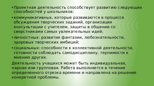 Проектная деятельность способствует развитию следующих способностей у школьников: коммуникативных, которые развиваются в процессе обсуждения творческих заданий, организации консультации с учителем, защиты в общении со сверстниками самых увлекательных идей; личностных: развитие фантазии, любознательности, здоровых творческих амбиций; социальных: способности к коллективной деятельности, готовности соблюдать самодисциплину, терпимости к мнению других. Деятельность учащихся может быть индивидуальная, парная или групповая. Работа выполняется в течение определенного отрезка времени и направлена на решение конкретной проблемы. 