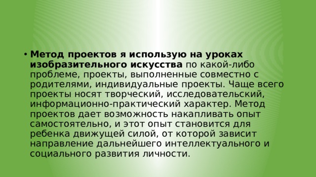 Метод проектов я использую на уроках изобразительного искусства  по какой-либо проблеме, проекты, выполненные совместно с родителями, индивидуальные проекты. Чаще всего проекты носят творческий, исследовательский, информационно-практический характер. Метод проектов дает возможность накапливать опыт самостоятельно, и этот опыт становится для ребенка движущей силой, от которой зависит направление дальнейшего интеллектуального и социального развития личности. 