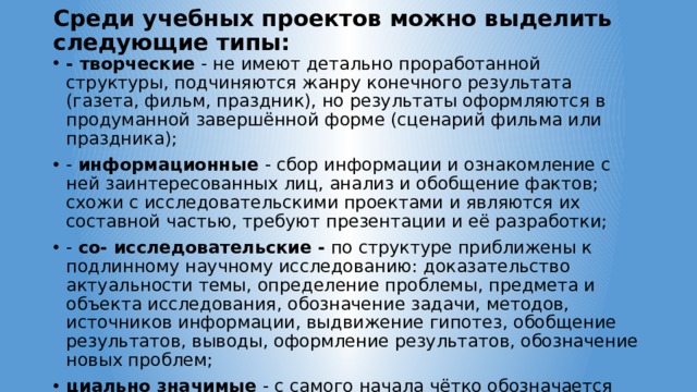 Среди учебных проектов можно выделить следующие типы:   - творческие   - не имеют детально проработанной структуры, подчиняются жанру конечного результата (газета, фильм, праздник), но результаты оформляются в продуманной завершённой форме (сценарий фильма или праздника); -  информационные  - сбор информации и ознакомление с ней заинтересованных лиц, анализ и обобщение фактов; схожи с исследовательскими проектами и являются их составной частью, требуют презентации и её разработки; -  со- исследовательские - по структуре приближены к подлинному научному исследованию: доказательство актуальности темы, определение проблемы, предмета и объекта исследования, обозначение задачи, методов, источников информации, выдвижение гипотез, обобщение результатов, выводы, оформление результатов, обозначение новых проблем; циально значимые   - с самого начала чётко обозначается результат деятельности, ориентированный на интересы какой-либо группы людей; требуют распределения ролей участников, плана действий, внешней экспертизы. 