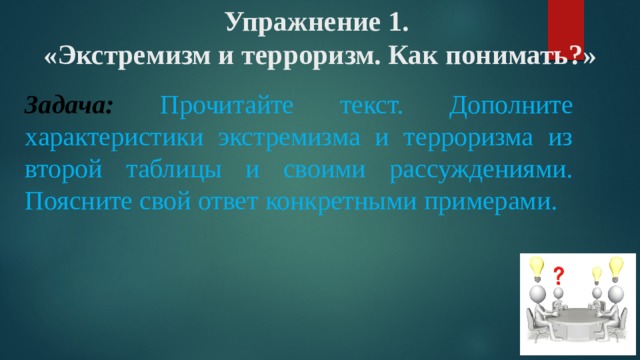 Упражнение 1.  «Экстремизм и терроризм. Как понимать?»   Задача:  Прочитайте текст. Дополните характеристики экстремизма и терроризма из второй таблицы и своими рассуждениями. Поясните свой ответ конкретными примерами. 