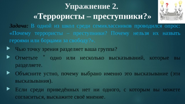 Упражнение 2.  «Террористы – преступники?»   Задача:  В одной из школ среди семиклассников проводился опрос: «Почему террористы – преступники? Почему нельзя их назвать героями или борцами за свободу?». Чью точку зрения разделяет ваша группа? Отметьте ˅ одно или несколько высказываний, которые вы разделяете. Объясните устно, почему выбрано именно это высказывание (эти высказывания). Если среди приведённых нет ни одного, с которым вы можете согласиться, выскажите своё мнение. 