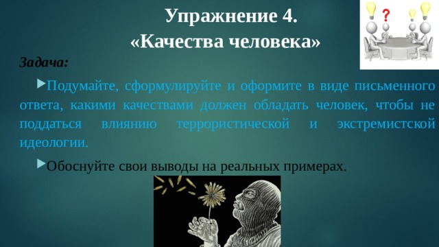 Упражнение 4.  «Качества человека»   Задача:  Подумайте, сформулируйте и оформите в виде письменного ответа, какими качествами должен обладать человек, чтобы не поддаться влиянию террористической и экстремистской идеологии. Обоснуйте свои выводы на реальных примерах. 