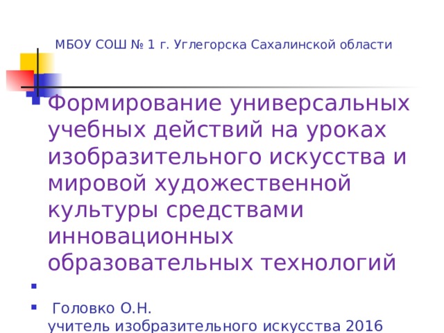  МБОУ СОШ № 1 г. Углегорска Сахалинской области Формирование универсальных учебных действий на уроках изобразительного искусства и мировой художественной культуры средствами инновационных образовательных технологий   Головко О.Н.  учитель изобразительного искусства 2016 