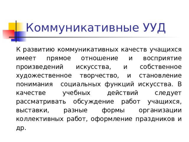 Коммуникативные УУД К развитию коммуникативных качеств учащихся имеет прямое отношение и восприятие произведений искусства, и собственное художественное творчество, и становление понимания социальных функций искусства. В качестве учебных действий следует рассматривать обсуждение работ учащихся, выставки, разные формы организации коллективных работ, оформление праздников и др. 