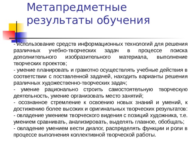 Метапредметные результаты обучения - использование средств информационных технологий для решения различных учебно-творческих задач в процессе поиска дополнительного изобразительного материала, выполнение творческих проектов; - умение планировать и грамотно осуществлять учебные действия в соответствии с поставленной задачей, находить варианты решения различных художественно-творческих задач; - умение рационально строить самостоятельную творческую деятельность, умение организовать место занятий; - осознанное стремление к освоению новых знаний и умений, к достижению более высоких и оригинальных творческих результатов: - овладение умением творческого видения с позиций художника, т.е. умением сравнивать, анализировать, выделять главное, обобщать; - овладение умением вести диалог, распределять функции и роли в процессе выполнения коллективной творческой работы. 
