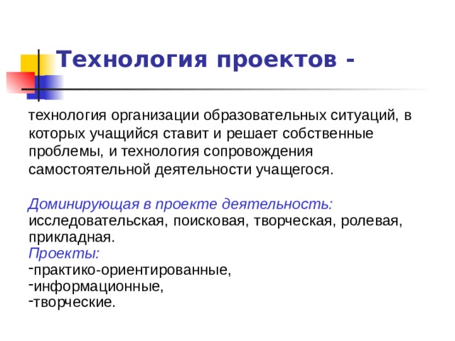 Технология проектов - технология организации образовательных ситуаций, в которых учащийся ставит и решает собственные проблемы, и технология сопровождения самостоятельной деятельности учащегося. Доминирующая в проекте деятельность: исследовательская, поисковая, творческая, ролевая, прикладная. Проекты:  практико-ориентированные, информационные, творческие. 