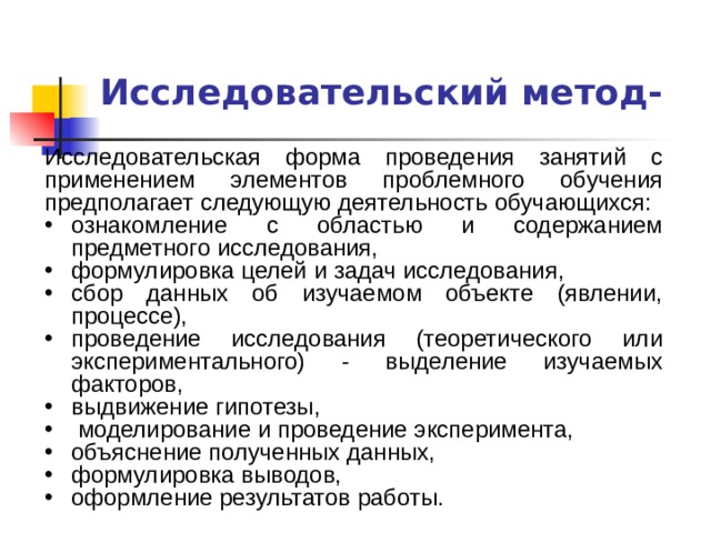 Исследовательский метод- Исследовательская форма проведения занятий с применением элементов проблемного обучения предполагает следующую деятельность обучающихся: ознакомление с областью и содержанием предметного исследования, формулировка целей и задач исследования, сбор данных об изучаемом объекте (явлении, процессе), проведение исследования (теоретического или экспериментального) - выделение изучаемых факторов, выдвижение гипотезы,  моделирование и проведение эксперимента, объяснение полученных данных, формулировка выводов, оформление результатов работы. 