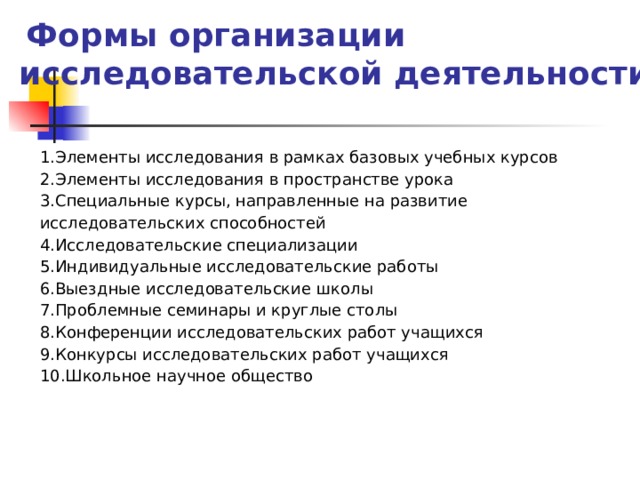  Формы организации исследовательской деятельности Элементы исследования в рамках базовых учебных курсов Элементы исследования в пространстве урока Специальные курсы, направленные на развитие исследовательских способностей Исследовательские специализации Индивидуальные исследовательские работы Выездные исследовательские школы Проблемные семинары и круглые столы Конференции исследовательских работ учащихся Конкурсы исследовательских работ учащихся Школьное научное общество 