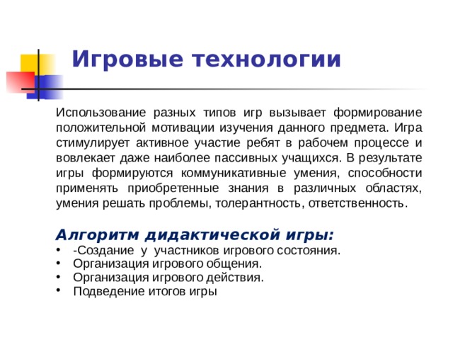  Игровые технологии Использование разных типов игр вызывает формирование положительной мотивации изучения данного предмета. Игра стимулирует активное участие ребят в рабочем процессе и вовлекает даже наиболее пассивных учащихся. В результате игры формируются коммуникативные умения, способности применять приобретенные знания в различных областях, умения решать проблемы, толерантность, ответственность. Алгоритм дидактической игры: -Создание у участников игрового состояния. Организация игрового общения. Организация игрового действия. Подведение итогов игры 