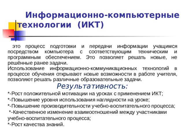  Информационно-компьютерные технологии (ИКТ)  это процесс подготовки и передачи информации учащимся посредством компьютера с соответствующим техническим и программным обеспечением. Это позволяет решать новые, не решённые ранее задачи. Использование информационно-коммуникационных технологий в процессе обучения  открывают новые возможности в работе учителя, позволяют решать различные образовательные задачи. Результативность: *-Рост положительной мотивации на уроках с применением ИКТ; *-Повышение уровня использования наглядности на уроке; *-Повышение производительности учебно-воспитательного процесса;  *-Качественное изменение взаимоотношений между участниками учебно-воспитательного процесса; *-Рост качества знаний.  