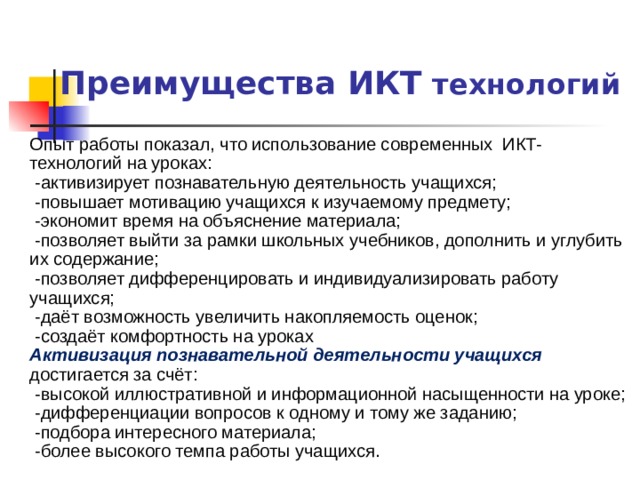 Преимущества ИКТ технологий Опыт работы показал, что использование современных ИКТ- технологий на уроках:  -активизирует познавательную деятельность учащихся;  -повышает мотивацию учащихся к изучаемому предмету;  -экономит время на объяснение материала;  -позволяет выйти за рамки школьных учебников, дополнить и углубить их содержание;  -позволяет дифференцировать и индивидуализировать работу учащихся;  -даёт возможность увеличить накопляемость оценок;  -создаёт комфортность на уроках Активизация познавательной деятельности учащихся достигается за счёт:  -высокой иллюстративной и информационной насыщенности на уроке;  -дифференциации вопросов к одному и тому же заданию;  -подбора интересного материала;  -более высокого темпа работы учащихся.  