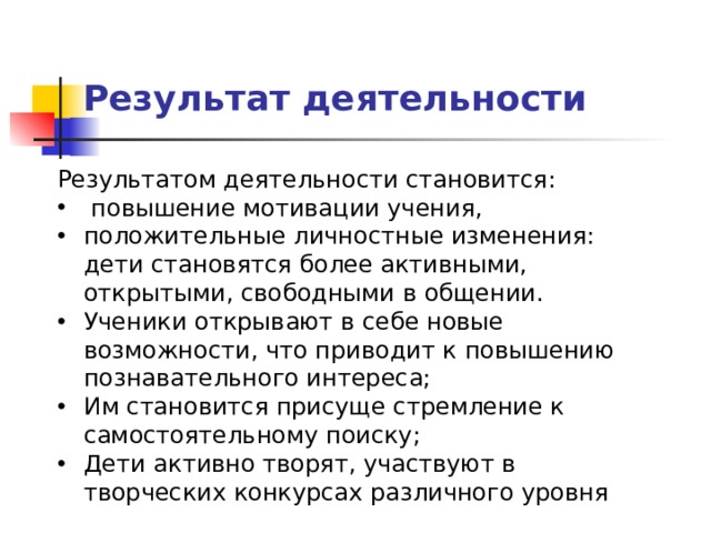Результат деятельности Результатом деятельности становится:   повышение мотивации учения, положительные личностные изменения: дети становятся более активными, открытыми, свободными в общении. Ученики открывают в себе новые возможности, что приводит к повышению познавательного интереса; Им становится присуще стремление к самостоятельному поиску; Дети активно творят, участвуют в творческих конкурсах различного уровня 