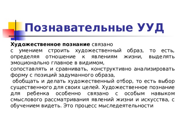 Познавательные УУД Художественное познание связано с умением строить художественный образ, то есть, определяя отношение к явлениям жизни, выделять эмоционально главное в видимом, сопоставлять и сравнивать, конструктивно анализировать форму с позиций задуманного образа,  обобщать и делать художественный отбор, то есть выбор существенного для своих целей. Художественное познание для ребенка особенно связано с особым навыком смыслового рассматривания явлений жизни и искусства, с обучением видеть. Это процесс мыследеятельности 