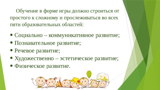 Обучение в форме игры должно строиться от простого к сложному и прослеживаться во всех пяти образовательных областей: Социально – коммуникативное развитие; Познавательное развитие; Речевое развитие; Художественно – эстетическое развитие; Физическое развитие. 