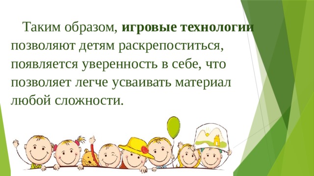 Таким образом, игровые технологии позволяют детям раскрепоститься, появляется уверенность в себе, что позволяет легче усваивать материал любой сложности. 