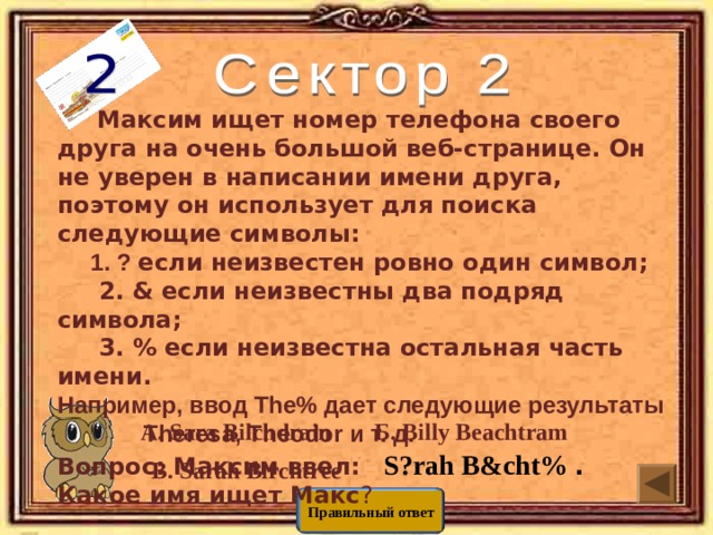  Максим ищет номер телефона своего друга на очень большой веб-странице. Он не уверен в написании имени друга, поэтому он использует для поиска следующие символы:  1. ?  если неизвестен ровно один символ;  2. & если неизвестны два подряд символа;  3. % если неизвестна остальная часть имени. Например, ввод The% дает следующие результаты  Theresa, Theodor и т. д. Вопрос: Максим ввел:   S?rah B&cht% . Какое имя ищет Макс ?   Г. Sirah Birchman       Б. Billy Beachtram А. Sara Bilchdrain В. Sarah Birchtree Правильный ответ 