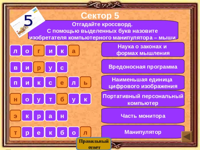 Сектор 5 Отгадайте кроссворд. С помощью выделенных букв назовите изобретателя компьютерного манипулятора – мыши  Наука о законах и формах мышления л о г и к а Вредоносная программа р у и в с Наименьшая единица цифрового изображения п и к с е л ь  Портативный персональный компьютер б у н о у т к Часть монитора э р а н к Манипулятор л о б к е р т Правильный  ответ 