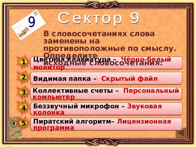 В словосочетаниях слова заменены на противоположные по смыслу. Определите исходные словосочетания: Цветная клавиатура – … Цветная клавиатура – Чёрно-белый монитор 1 Видимая папка – Скрытый файл 2 Видимая папка – … Коллективные счеты – Персональный компьютер 3 Коллективные счеты – … Беззвучный микрофон – Звуковая колонка 4 Беззвучный микрофон – … Пиратский алгоритм – ... 5 Пиратский алгоритм– Лицензионная программа 