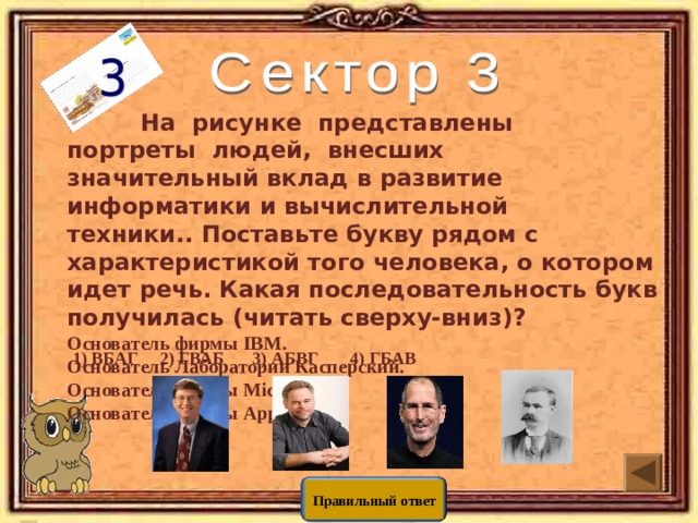  На рисунке представлены портреты людей, внесших значительный вклад в развитие информатики и вычислительной техники.. Поставьте букву рядом с характеристикой того человека, о котором идет речь. Какая последовательность букв получилась (читать сверху-вниз)? Основатель фирмы IBM. Основатель Лаборатории Касперский. Основатель фирмы Microsoft. Основатель фирмы Apple. 3) АБВГ 2) ГВАБ 1) ВБАГ 4) ГБАВ Правильный ответ 