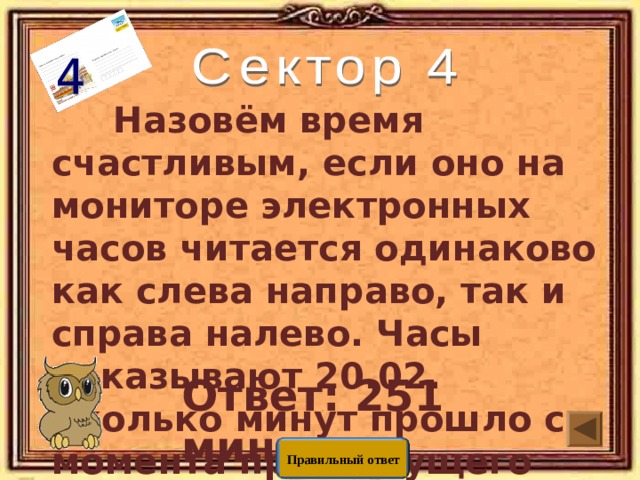  Назовём время счастливым, если оно на мониторе электронных часов читается одинаково как слева направо, так и справа налево. Часы показывают 20.02. Сколько минут прошло с момента предыдущего счастливого времени?   Ответ: 251 мин Правильный ответ 