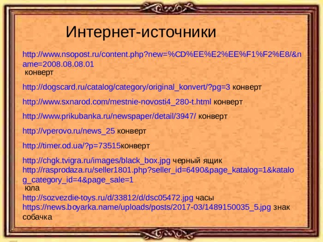 Интернет-источники http://www.nsopost.ru/content.php?new=%CD%EE%E2%EE%F1%F2%E8/&name=2008.08.08.01  конверт http://dogscard.ru/catalog/category/original_konvert/?pg=3 конверт http://www.sxnarod.com/mestnie-novosti4_280-t.html конверт http://www.prikubanka.ru/newspaper/detail/3947/ конверт http://vperovo.ru/news_25 конверт http://timer.od.ua/?p=73515 конверт http://chgk.tvigra.ru/images/black_box.jpg черный ящик http://rasprodaza.ru/seller1801.php?seller_id=6490&page_katalog=1&katalog_category_id=4&page_sale=1 юла http://sozvezdie-toys.ru/d/33812/d/dsc05472.jpg часы https://news.boyarka.name/uploads/posts/2017-03/1489150035_5.jpg знак собачка 