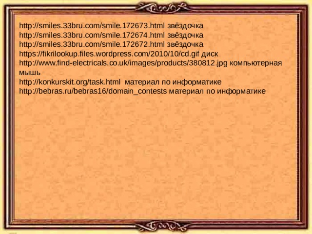 http://smiles.33bru.com/smile.172673.html звёздочка http://smiles.33bru.com/smile.172674.html звёздочка http://smiles.33bru.com/smile.172672.html звёздочка https://fikrilookup.files.wordpress.com/2010/10/cd.gif диск http://www.find-electricals.co.uk/images/products/380812.jpg компьютерная мышь http://konkurskit.org/task.html материал по информатике http://bebras.ru/bebras16/domain_contests материал по информатике 