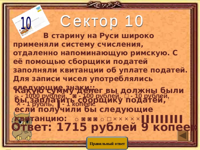  В старину на Руси широко применяли систему счисления, отдаленно напоминающую римскую. С её помощью сборщики податей заполняли квитанции об уплате податей.  Для записи чисел употреблялись следующие знаки:: ☼ - 1000 рублей, ◙ - 100 рублей, □ - 10 рублей,  × - 1 рубль, ▌- 1 копеек.       Какую сумму денег вы должны были бы заплатить сборщику податей, если получили бы следующие квитанцию:  ☼ ◙ ◙ ◙ ☼ □ × × × × × ▌▌▌▌▌▌▌▌▌ Ответ: 1715 рублей 9 копеек Правильный ответ 