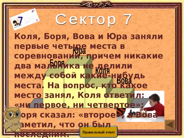 Коля, Боря, Вова и Юра заняли первые четыре места в соревновании, причем никакие два мальчика не делили между собой какие-нибудь места. На вопрос, кто какое место занял, Коля ответил: «ни первое, ни четвертое»; Боря сказал: «второе», а Вова заметил, что он был последним. Вопрос: какое место занял каждый  из мальчиков? Правильный ответ 