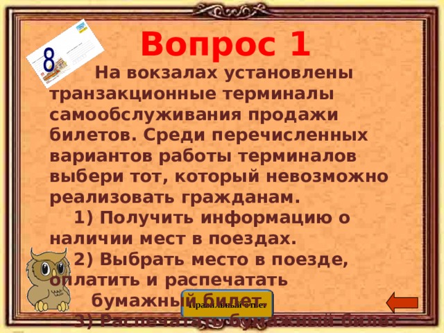 Вопрос 1  На вокзалах установлены транзакционные терминалы самообслуживания продажи билетов. Среди перечисленных вариантов работы терминалов выбери тот, который невозможно реализовать гражданам.  1) Получить информацию о наличии мест в поездах.  2) Выбрать место в поезде, оплатить и распечатать  бумажный билет.  3) Распечатать бумажный билет по результатам  электронной регистрации в сети интернет.  4) Сдать приобретенный ранее билет. Правильный ответ 