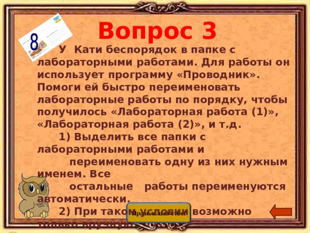 Вопрос 3   У  Кати беспорядок в папке с лабораторными работами. Для  работы он использует программу «Проводник». Помоги ей быстро  переименовать лабораторные работы по порядку, чтобы получилось  «Лабораторная работа (1)», «Лабораторная работа (2)», и т.д.  1) Выделить все папки с лабораторными работами и   переименовать  одну из них нужным именем. Все  остальные  работы  переименуются автоматически.  2) При таком условии возможно только вручную  переименовать  каждую папку.   3 ) Написать программу, переименовывающую папки  в нужном  порядке.   4) В программе проводник это сделать нельзя. Правильный ответ 