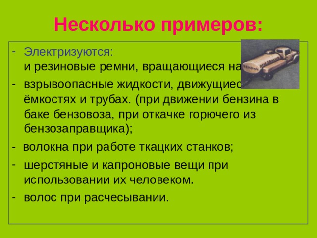 Несколько примеров: Электризуются: кожаные и резиновые ремни, вращающиеся на шкивах; взрывоопасные жидкости, движущиеся в ёмкостях и трубах. (при движении бензина в баке бензовоза, при откачке горючего из бензозаправщика); - волокна при работе ткацких станков; шерстяные и капроновые вещи при использовании их человеком. волос при расчесывании. 