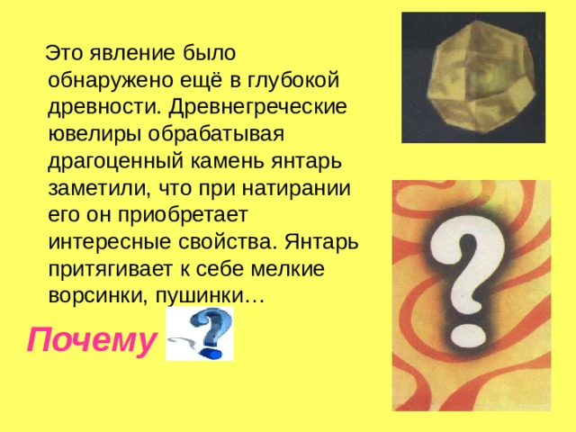  Это явление было обнаружено ещё в глубокой древности. Древнегреческие ювелиры обрабатывая драгоценный камень янтарь заметили, что при натирании его он приобретает интересные свойства. Янтарь притягивает к себе мелкие ворсинки, пушинки… Почему  