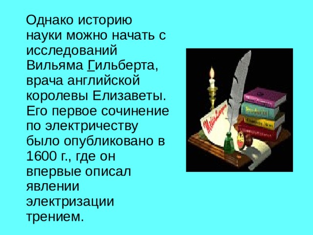 Однако историю науки можно начать с исследований Вильяма Г ильберта, врача английской королевы Елизаветы. Его первое сочинение по электричеству было опубликовано в 1600 г., где он впервые описал явлении электризации трением. 