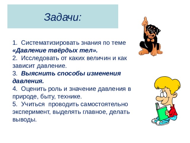 Задачи: 1. Систематизировать знания по теме «Давление твёрдых тел». 2. Исследовать от каких величин и как зависит давление. 3. Выяснить способы изменения давления. 4. Оценить роль и значение давления в природе, быту, технике. 5. Учиться проводить самостоятельно эксперимент, выделять главное, делать выводы. 