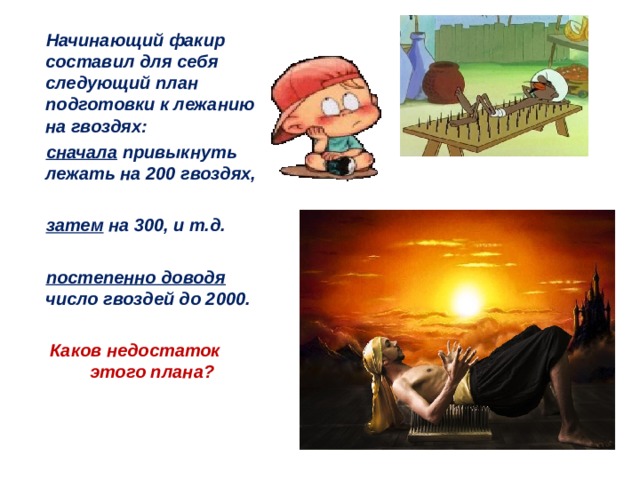  Начинающий факир составил для себя следующий план подготовки к лежанию на гвоздях:  сначала привыкнуть лежать на 200 гвоздях,   затем на 300, и т.д.   постепенно доводя число гвоздей до 2000.   Каков недостаток этого плана?  