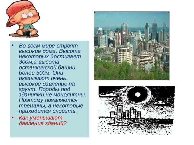 Во всём мире строят высокие дома. Высота некоторых достигает 300м,а высота останкинской башни более 500м. Они оказывают очень высокое давление на грунт. Породы под зданиями не монолитны. Поэтому появляются трещины, а некоторые приходится сносить. Как уменьшают давление зданий? 