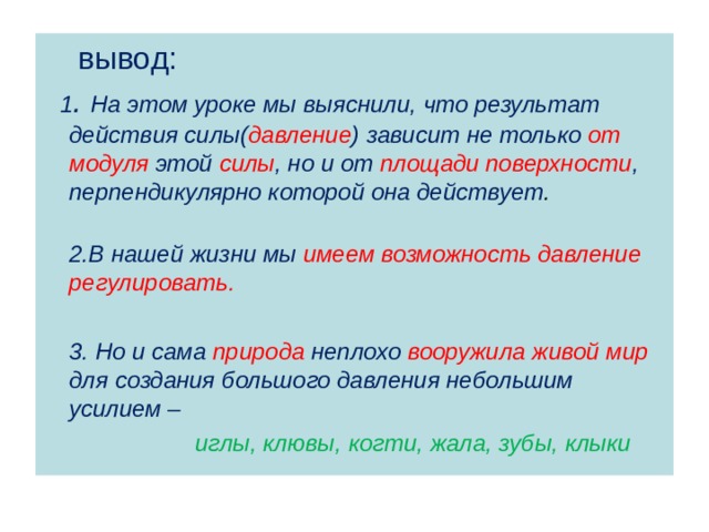  вывод:  1 . На этом уроке мы выяснили, что результат действия силы( давление ) зависит не только от модуля этой силы , но и от площади поверхности , перпендикулярно которой она действует .  2.В нашей жизни мы имеем возможность давление регулировать.   3. Но и сама природа неплохо вооружила живой мир для создания большого давления небольшим усилием –  иглы, клювы, когти, жала, зубы, клыки  