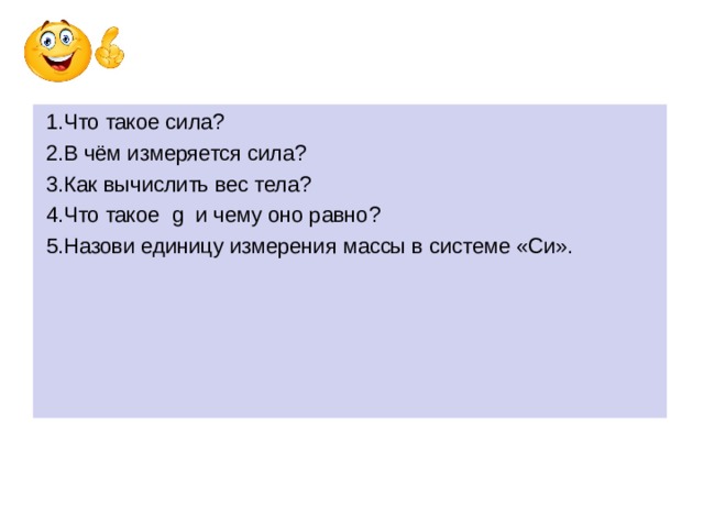 1.Что такое сила?  2.В чём измеряется сила?  3.Как вычислить вес тела?  4.Что такое g и чему оно равно?  5.Назови единицу измерения массы в системе «Си». 