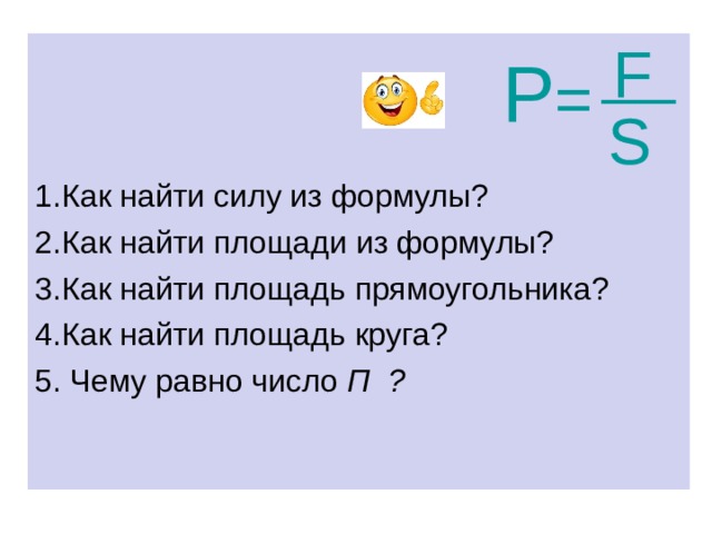S  __  F 1.Как найти силу из формулы? 2.Как найти площади из формулы? 3.Как найти площадь прямоугольника? 4.Как найти площадь круга? 5. Чему равно число П ?  Р =  