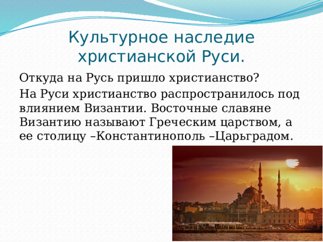 Культурное наследие христианской Руси. Откуда на Русь пришло христианство? На Руси христианство распространилось под влиянием Византии. Восточные славяне Византию называют Греческим царством, а ее столицу –Константинополь –Царьградом. 